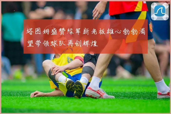 塔图姆盛赞绿军新老板雄心勃勃渴望带领球队再创辉煌