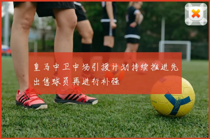 皇马中卫中场引援计划持续推进先出售球员再进行补强