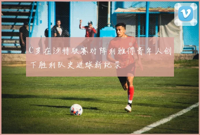 C罗在沙特联赛对阵利雅得青年人创下胜利队史进球新纪录