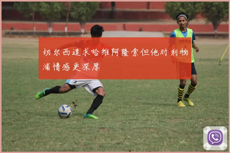 切尔西追求哈维阿隆索但他对利物浦情感更深厚