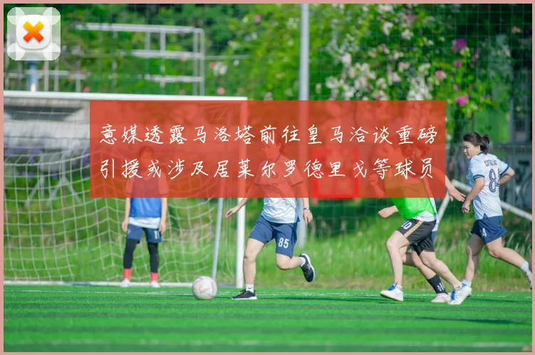 意媒透露马洛塔前往皇马洽谈重磅引援或涉及居莱尔罗德里戈等球员