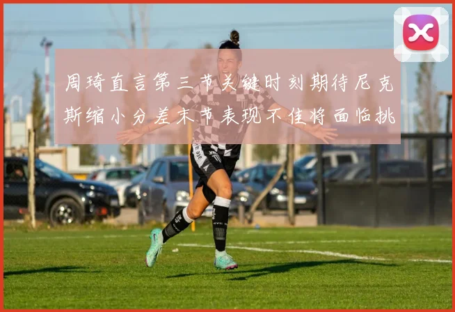 周琦直言第三节关键时刻期待尼克斯缩小分差末节表现不佳将面临挑战