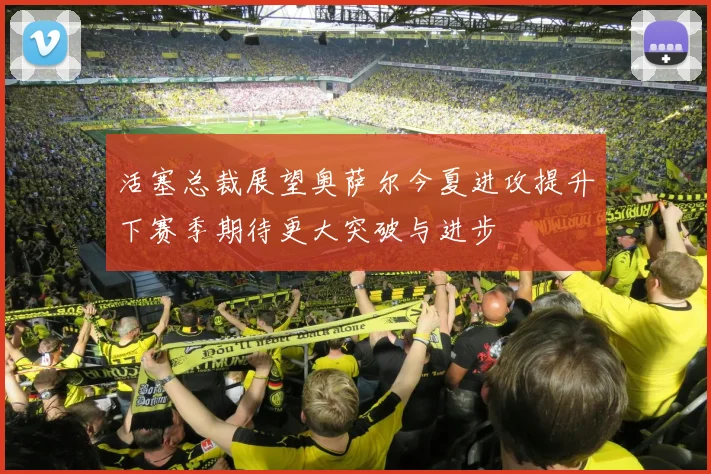 活塞总裁展望奥萨尔今夏进攻提升下赛季期待更大突破与进步