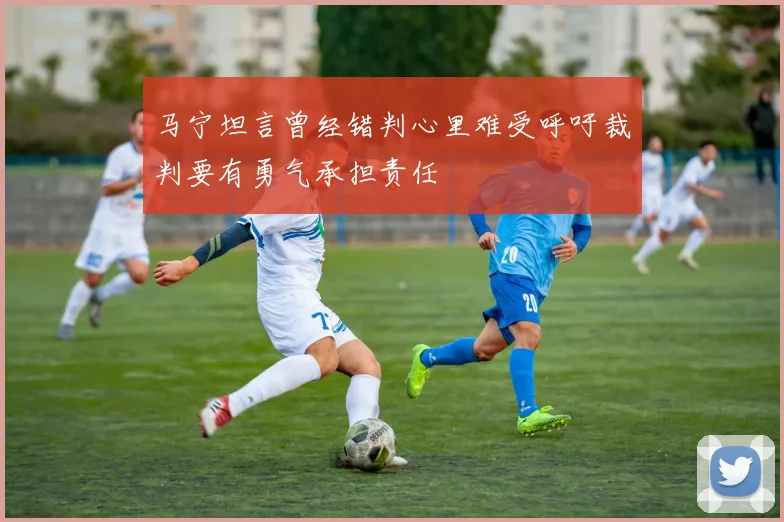 马宁坦言曾经错判心里难受呼吁裁判要有勇气承担责任