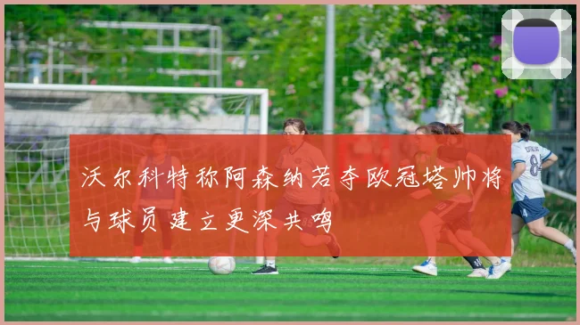 沃尔科特称阿森纳若夺欧冠塔帅将与球员建立更深共鸣
