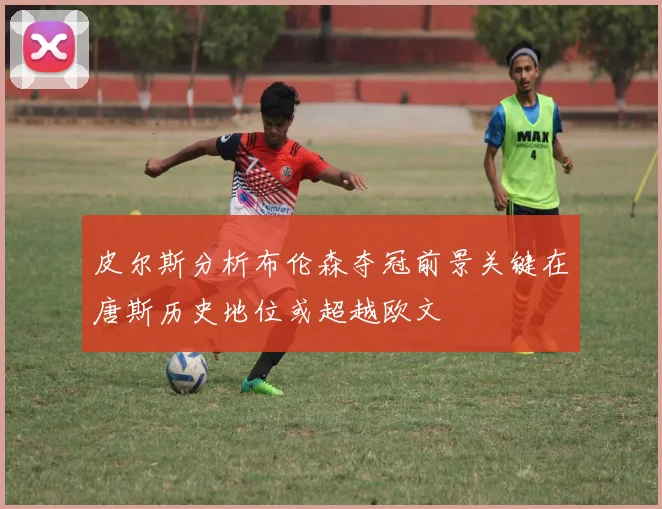 皮尔斯分析布伦森夺冠前景关键在唐斯历史地位或超越欧文