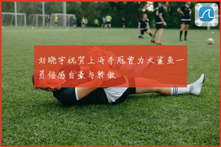 刘晓宇祝贺上海夺冠曾为大鲨鱼一员倍感自豪与骄傲