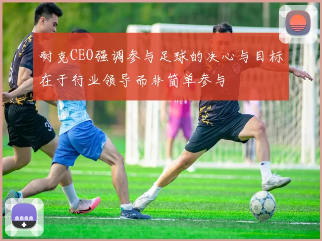 耐克CEO强调参与足球的决心与目标在于行业领导而非简单参与