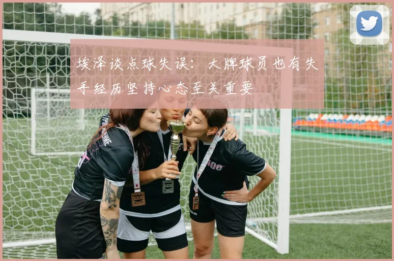 埃泽谈点球失误：大牌球员也有失手经历坚持心态至关重要