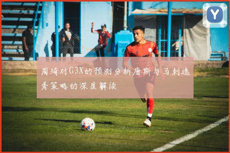 周琦对G3X的预测分析唐斯与马刺选秀策略的深度解读