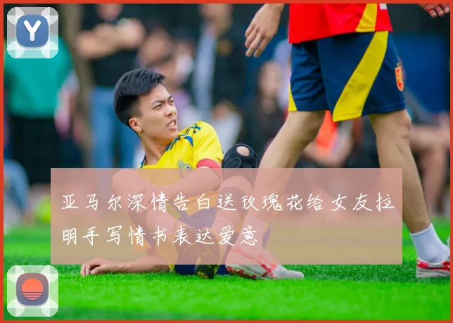 亚马尔深情告白送玫瑰花给女友拉明手写情书表达爱意