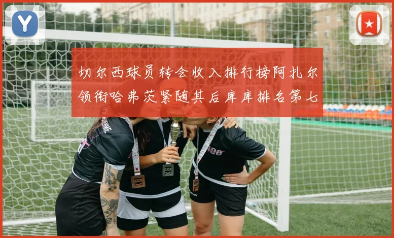 切尔西球员转会收入排行榜阿扎尔领衔哈弗茨紧随其后库库排名第七